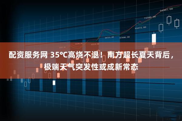 配资服务网 35℃高烧不退！南方超长夏天背后，极端天气突发性或成新常态