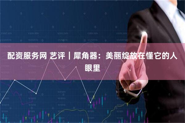 配资服务网 艺评｜犀角器：美丽绽放在懂它的人眼里