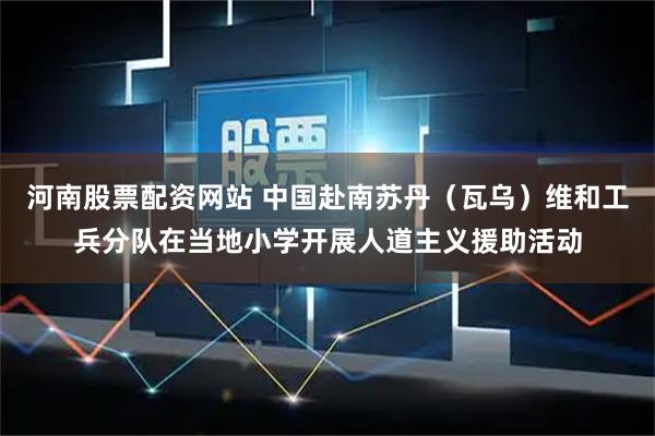 河南股票配资网站 中国赴南苏丹（瓦乌）维和工兵分队在当地小学开展人道主义援助活动