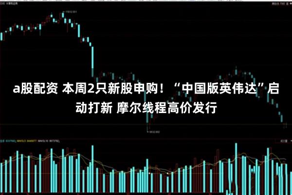 a股配资 本周2只新股申购！“中国版英伟达”启动打新 摩尔线程高价发行
