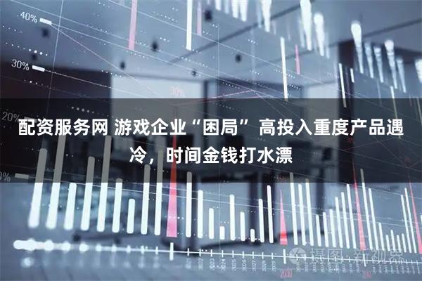 配资服务网 游戏企业“困局” 高投入重度产品遇冷，时间金钱打水漂