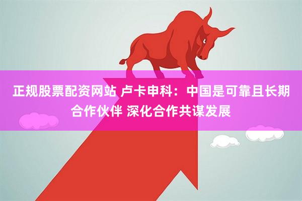 正规股票配资网站 卢卡申科：中国是可靠且长期合作伙伴 深化合作共谋发展