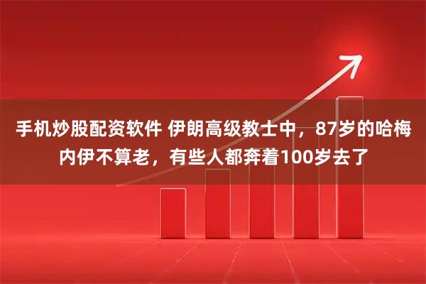 手机炒股配资软件 伊朗高级教士中，87岁的哈梅内伊不算老，有些人都奔着100岁去了