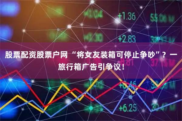 股票配资股票户网 “将女友装箱可停止争吵”？一旅行箱广告引争议！