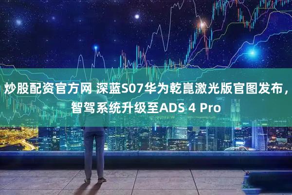 炒股配资官方网 深蓝S07华为乾崑激光版官图发布，智驾系统升级至ADS 4 Pro