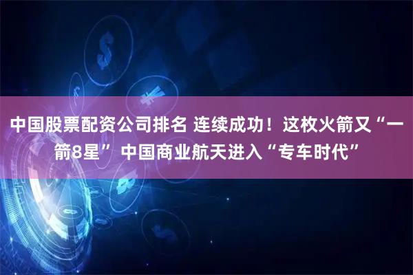 中国股票配资公司排名 连续成功！这枚火箭又“一箭8星” 中国商业航天进入“专车时代”