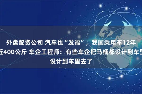 外盘配资公司 汽车也“发福”，我国乘用车12年胖了近400公斤 车企工程师：有些车企把马桶都设计到车里去了