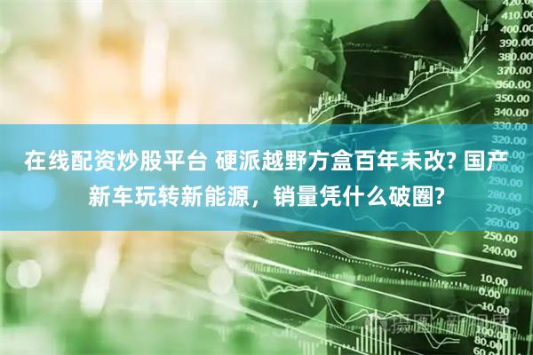 在线配资炒股平台 硬派越野方盒百年未改? 国产新车玩转新能源，销量凭什么破圈?