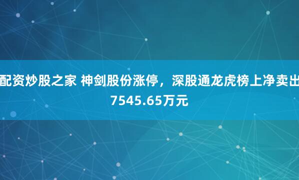 配资炒股之家 神剑股份涨停，深股通龙虎榜上净卖出7545.65万元