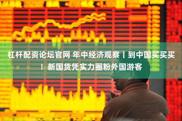 杠杆配资论坛官网 年中经济观察丨到中国买买买！新国货凭实力圈粉外国游客